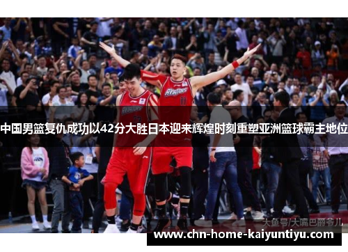 中国男篮复仇成功以42分大胜日本迎来辉煌时刻重塑亚洲篮球霸主地位
