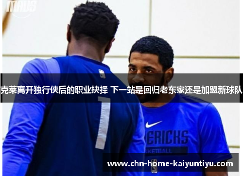 克莱离开独行侠后的职业抉择 下一站是回归老东家还是加盟新球队