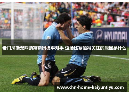 希门尼斯双响助富勒姆扳平对手 这场比赛值得关注的原因是什么