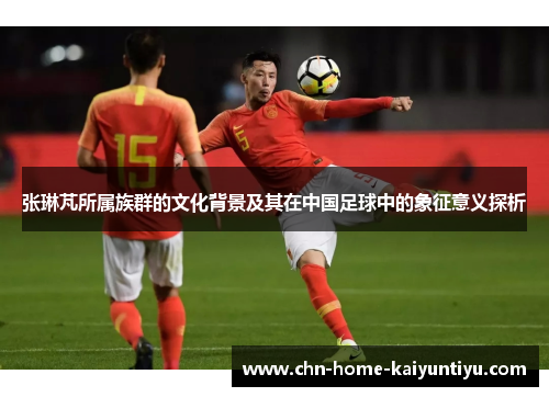 张琳芃所属族群的文化背景及其在中国足球中的象征意义探析