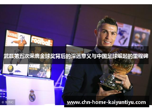 武磊第五次荣膺金球奖背后的深远意义与中国足球崛起的里程碑