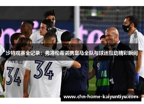 沙特观赛全记录：弗洛伦蒂诺携皇马全队与球迷互动精彩瞬间