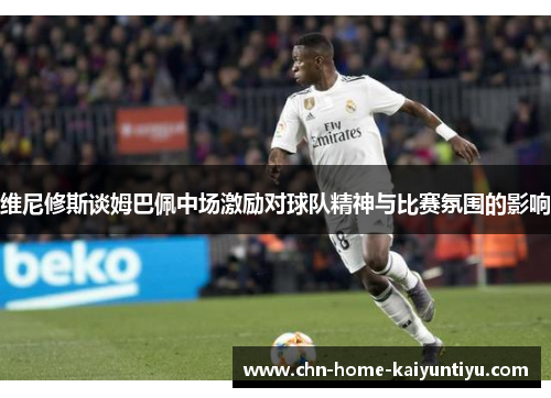 维尼修斯谈姆巴佩中场激励对球队精神与比赛氛围的影响