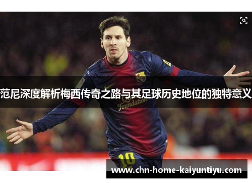 范尼深度解析梅西传奇之路与其足球历史地位的独特意义