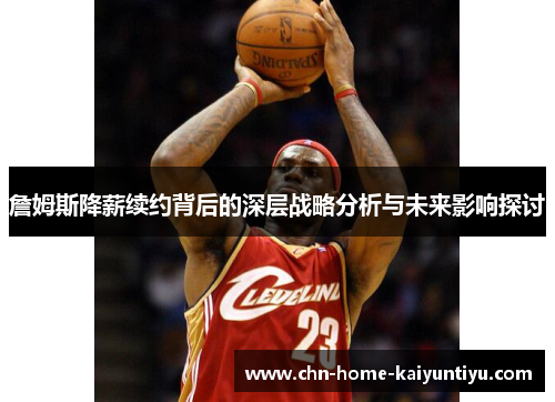 詹姆斯降薪续约背后的深层战略分析与未来影响探讨