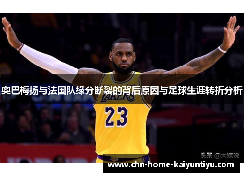 奥巴梅扬与法国队缘分断裂的背后原因与足球生涯转折分析