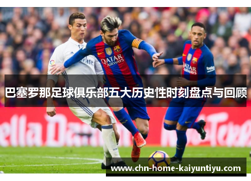 巴塞罗那足球俱乐部五大历史性时刻盘点与回顾