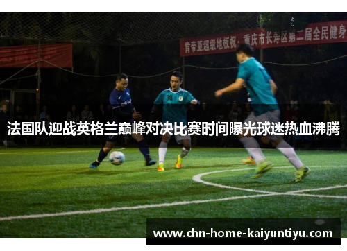 法国队迎战英格兰巅峰对决比赛时间曝光球迷热血沸腾
