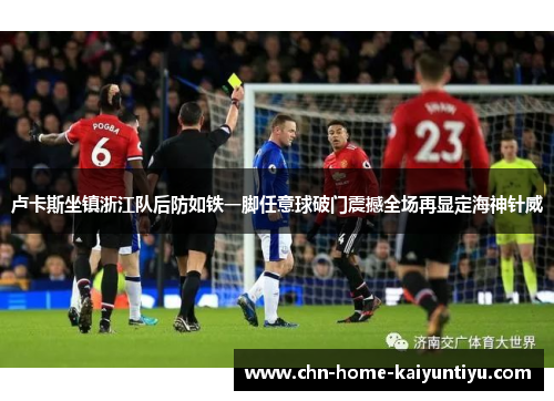 卢卡斯坐镇浙江队后防如铁一脚任意球破门震撼全场再显定海神针威